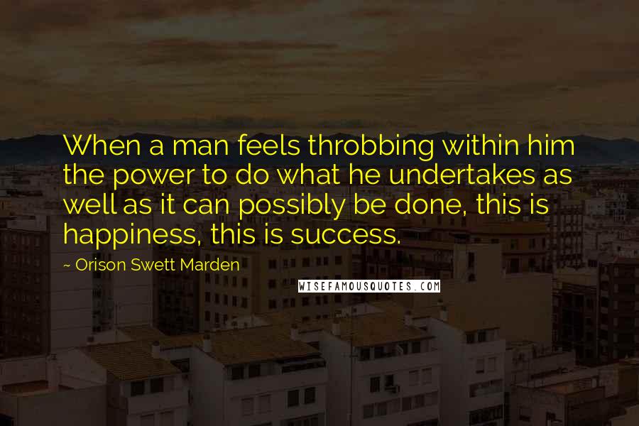 Orison Swett Marden Quotes: When a man feels throbbing within him the power to do what he undertakes as well as it can possibly be done, this is happiness, this is success.