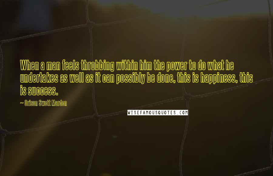 Orison Swett Marden Quotes: When a man feels throbbing within him the power to do what he undertakes as well as it can possibly be done, this is happiness, this is success.