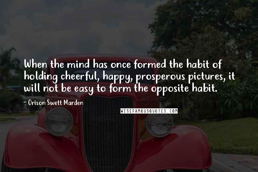 Orison Swett Marden Quotes: When the mind has once formed the habit of holding cheerful, happy, prosperous pictures, it will not be easy to form the opposite habit.