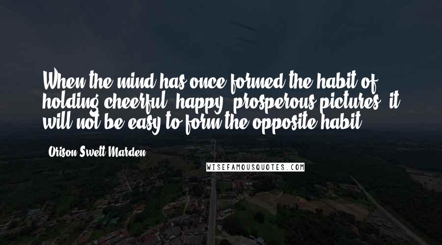 Orison Swett Marden Quotes: When the mind has once formed the habit of holding cheerful, happy, prosperous pictures, it will not be easy to form the opposite habit.