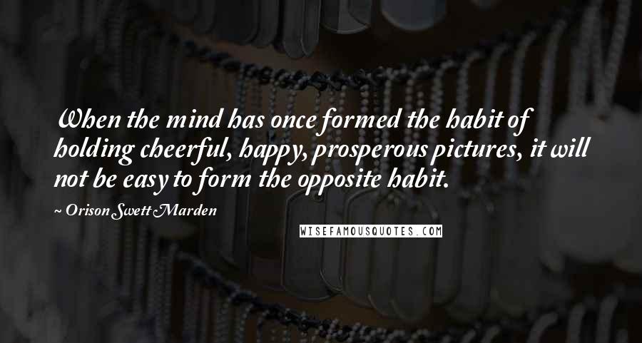 Orison Swett Marden Quotes: When the mind has once formed the habit of holding cheerful, happy, prosperous pictures, it will not be easy to form the opposite habit.