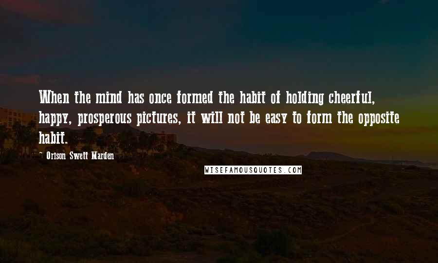 Orison Swett Marden Quotes: When the mind has once formed the habit of holding cheerful, happy, prosperous pictures, it will not be easy to form the opposite habit.