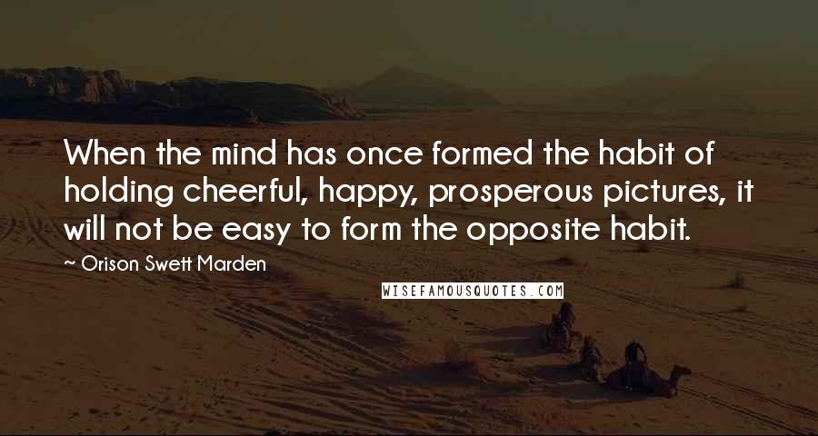 Orison Swett Marden Quotes: When the mind has once formed the habit of holding cheerful, happy, prosperous pictures, it will not be easy to form the opposite habit.