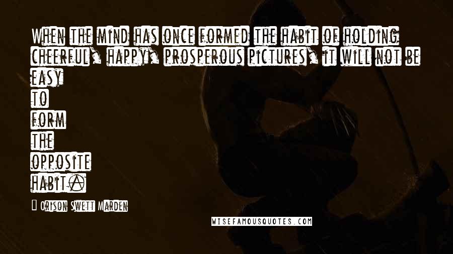 Orison Swett Marden Quotes: When the mind has once formed the habit of holding cheerful, happy, prosperous pictures, it will not be easy to form the opposite habit.