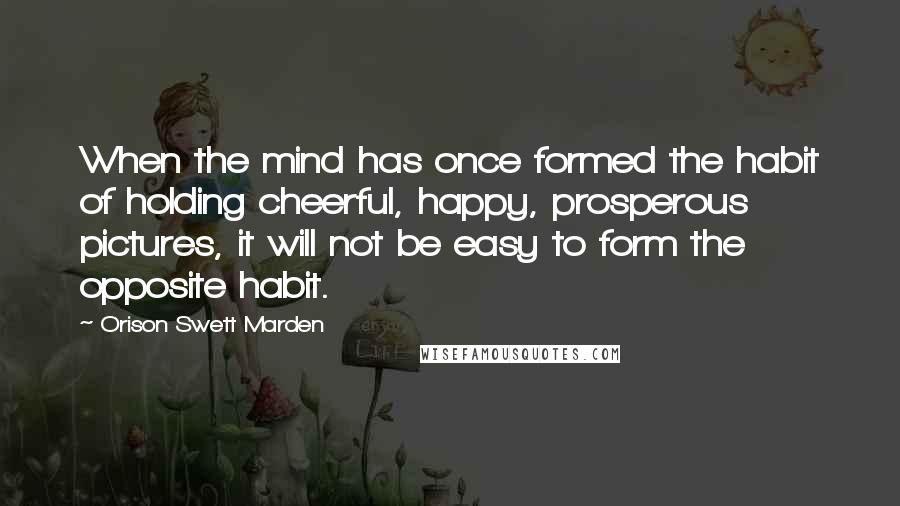 Orison Swett Marden Quotes: When the mind has once formed the habit of holding cheerful, happy, prosperous pictures, it will not be easy to form the opposite habit.