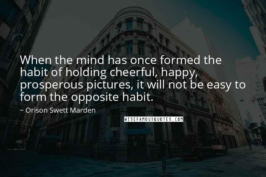 Orison Swett Marden Quotes: When the mind has once formed the habit of holding cheerful, happy, prosperous pictures, it will not be easy to form the opposite habit.