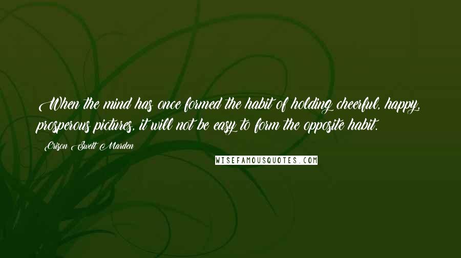 Orison Swett Marden Quotes: When the mind has once formed the habit of holding cheerful, happy, prosperous pictures, it will not be easy to form the opposite habit.