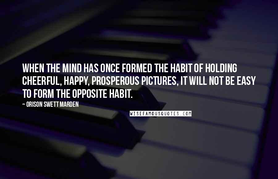 Orison Swett Marden Quotes: When the mind has once formed the habit of holding cheerful, happy, prosperous pictures, it will not be easy to form the opposite habit.