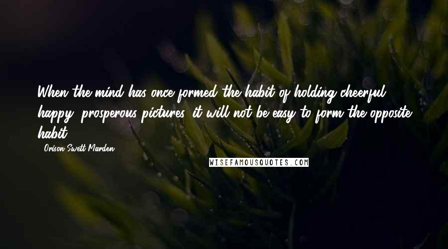 Orison Swett Marden Quotes: When the mind has once formed the habit of holding cheerful, happy, prosperous pictures, it will not be easy to form the opposite habit.