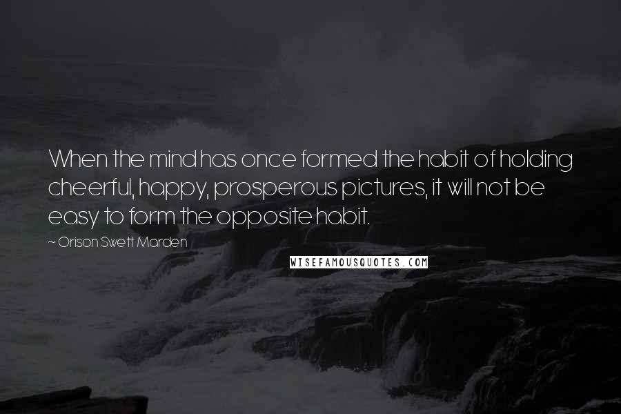 Orison Swett Marden Quotes: When the mind has once formed the habit of holding cheerful, happy, prosperous pictures, it will not be easy to form the opposite habit.