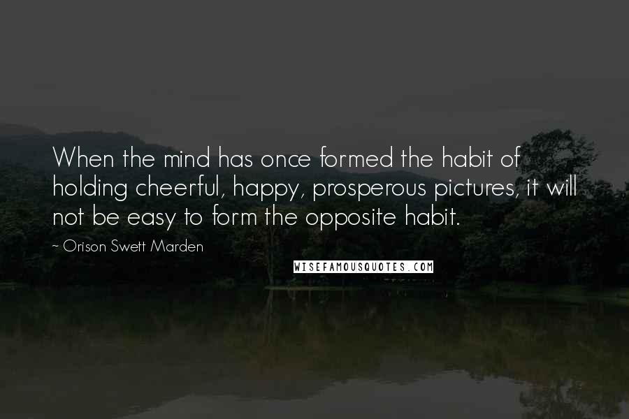 Orison Swett Marden Quotes: When the mind has once formed the habit of holding cheerful, happy, prosperous pictures, it will not be easy to form the opposite habit.