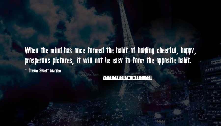 Orison Swett Marden Quotes: When the mind has once formed the habit of holding cheerful, happy, prosperous pictures, it will not be easy to form the opposite habit.