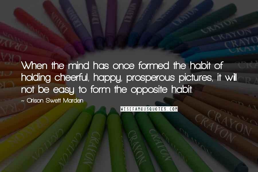 Orison Swett Marden Quotes: When the mind has once formed the habit of holding cheerful, happy, prosperous pictures, it will not be easy to form the opposite habit.