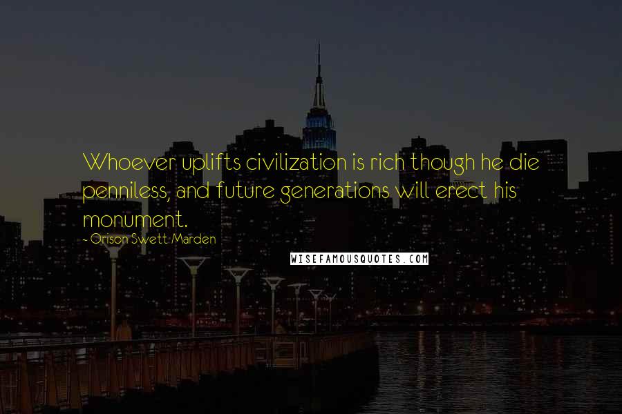 Orison Swett Marden Quotes: Whoever uplifts civilization is rich though he die penniless, and future generations will erect his monument.