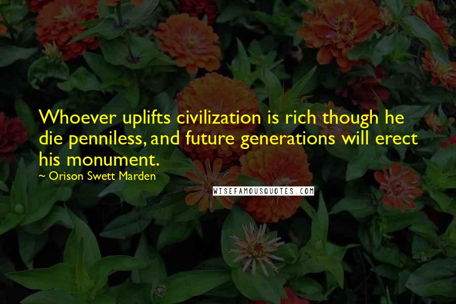 Orison Swett Marden Quotes: Whoever uplifts civilization is rich though he die penniless, and future generations will erect his monument.