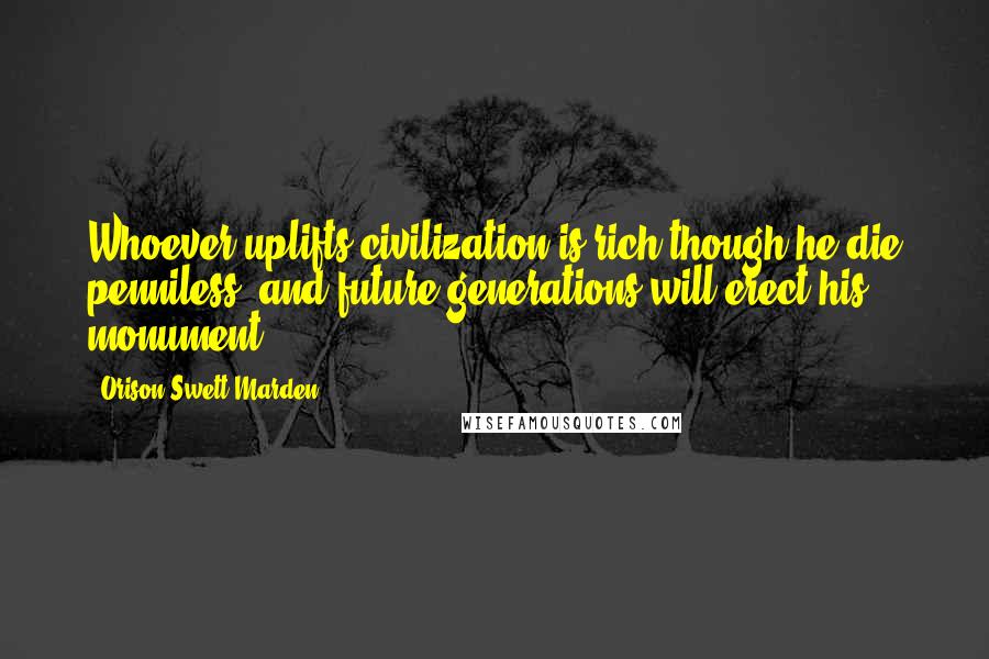 Orison Swett Marden Quotes: Whoever uplifts civilization is rich though he die penniless, and future generations will erect his monument.