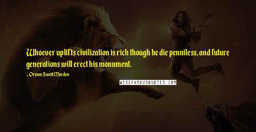 Orison Swett Marden Quotes: Whoever uplifts civilization is rich though he die penniless, and future generations will erect his monument.