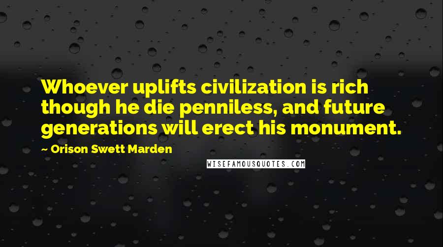 Orison Swett Marden Quotes: Whoever uplifts civilization is rich though he die penniless, and future generations will erect his monument.