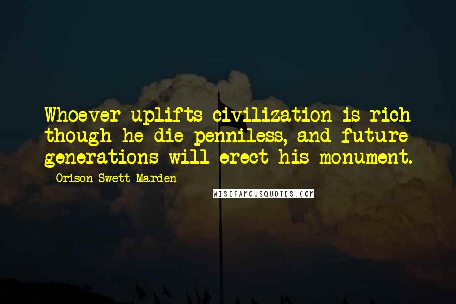 Orison Swett Marden Quotes: Whoever uplifts civilization is rich though he die penniless, and future generations will erect his monument.