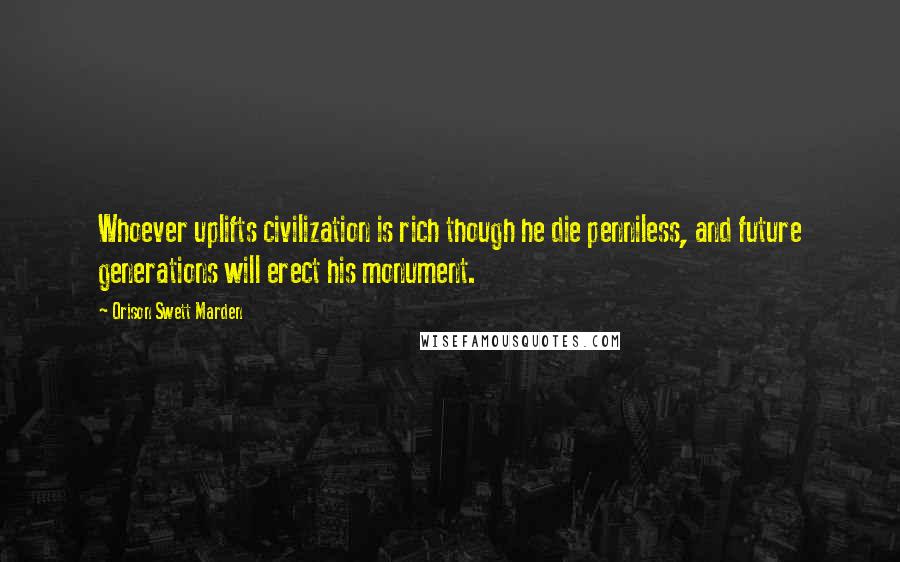 Orison Swett Marden Quotes: Whoever uplifts civilization is rich though he die penniless, and future generations will erect his monument.