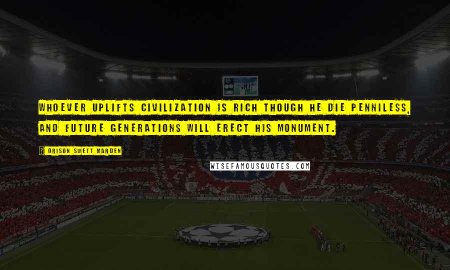 Orison Swett Marden Quotes: Whoever uplifts civilization is rich though he die penniless, and future generations will erect his monument.