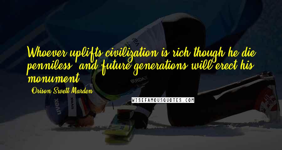 Orison Swett Marden Quotes: Whoever uplifts civilization is rich though he die penniless, and future generations will erect his monument.