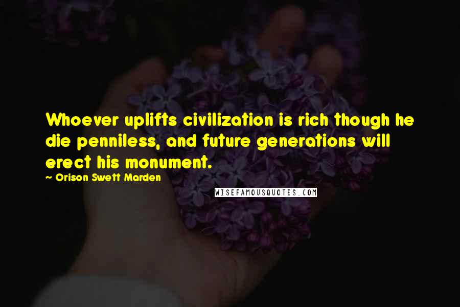 Orison Swett Marden Quotes: Whoever uplifts civilization is rich though he die penniless, and future generations will erect his monument.