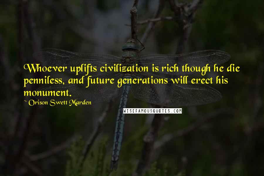 Orison Swett Marden Quotes: Whoever uplifts civilization is rich though he die penniless, and future generations will erect his monument.