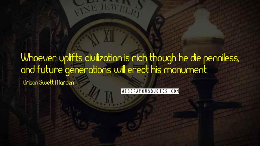 Orison Swett Marden Quotes: Whoever uplifts civilization is rich though he die penniless, and future generations will erect his monument.