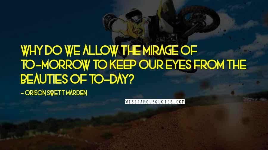 Orison Swett Marden Quotes: Why do we allow the mirage of to-morrow to keep our eyes from the beauties of to-day?