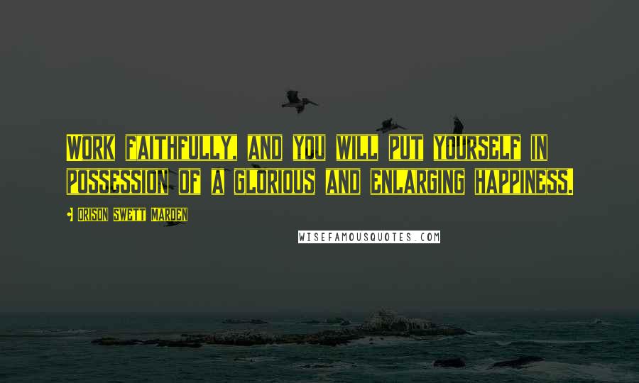 Orison Swett Marden Quotes: Work faithfully, and you will put yourself in possession of a glorious and enlarging happiness.