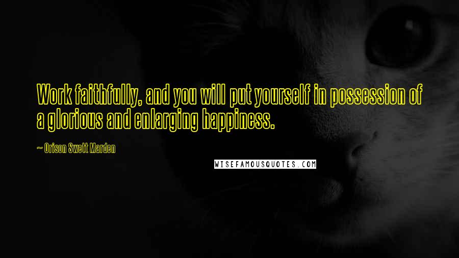 Orison Swett Marden Quotes: Work faithfully, and you will put yourself in possession of a glorious and enlarging happiness.