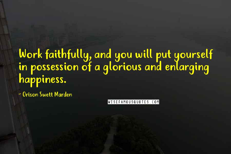 Orison Swett Marden Quotes: Work faithfully, and you will put yourself in possession of a glorious and enlarging happiness.