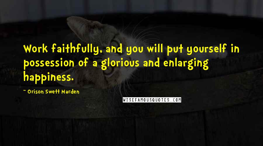 Orison Swett Marden Quotes: Work faithfully, and you will put yourself in possession of a glorious and enlarging happiness.