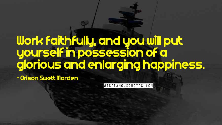 Orison Swett Marden Quotes: Work faithfully, and you will put yourself in possession of a glorious and enlarging happiness.