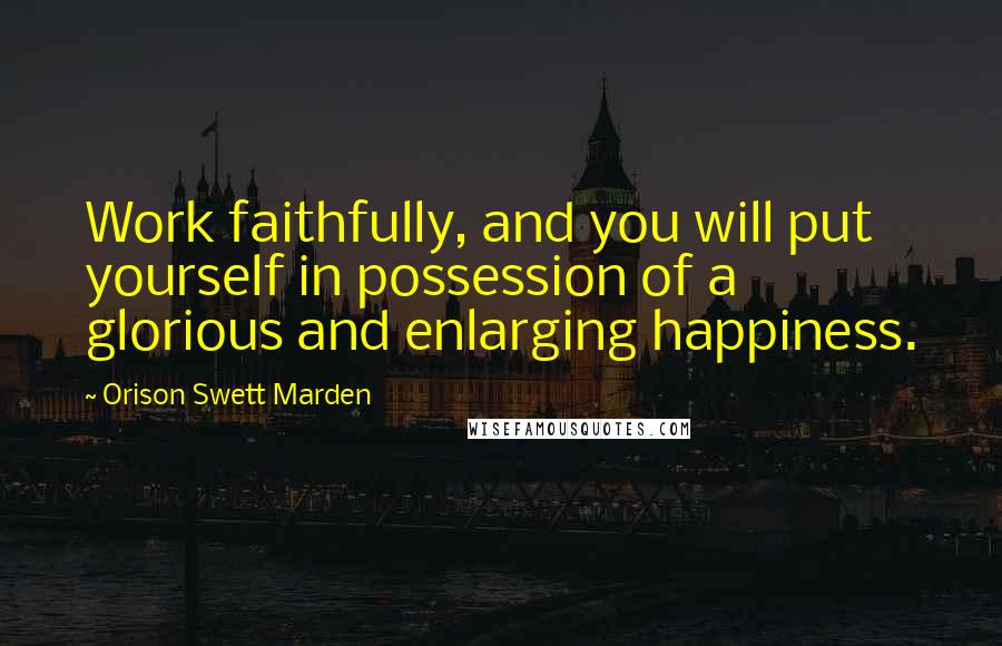 Orison Swett Marden Quotes: Work faithfully, and you will put yourself in possession of a glorious and enlarging happiness.