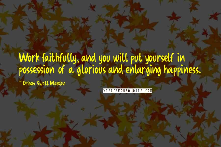 Orison Swett Marden Quotes: Work faithfully, and you will put yourself in possession of a glorious and enlarging happiness.