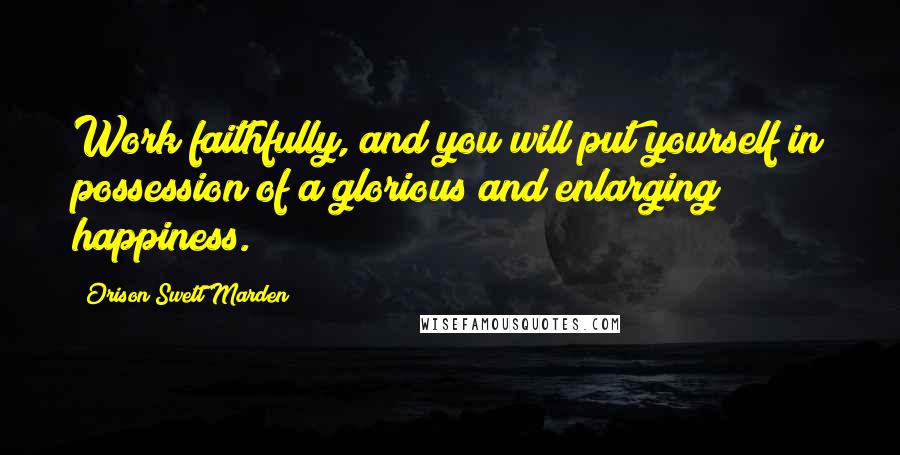 Orison Swett Marden Quotes: Work faithfully, and you will put yourself in possession of a glorious and enlarging happiness.