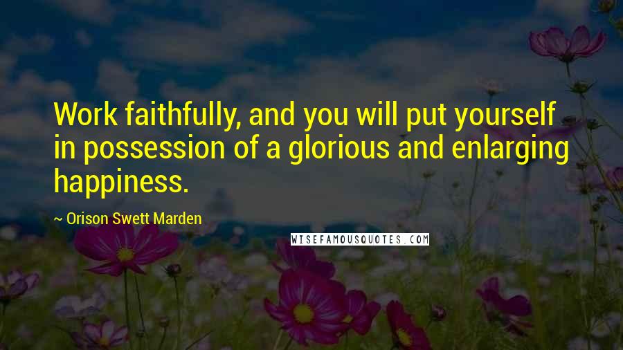 Orison Swett Marden Quotes: Work faithfully, and you will put yourself in possession of a glorious and enlarging happiness.