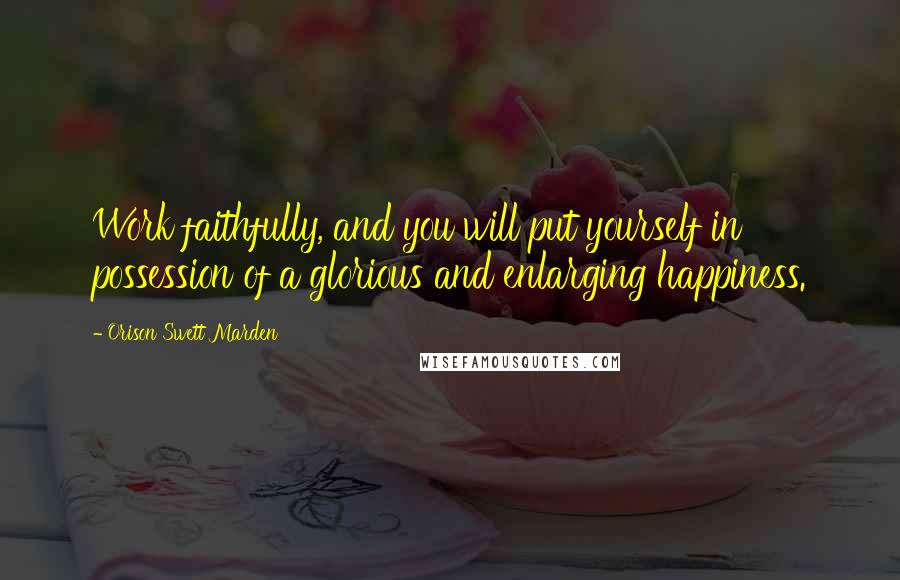 Orison Swett Marden Quotes: Work faithfully, and you will put yourself in possession of a glorious and enlarging happiness.