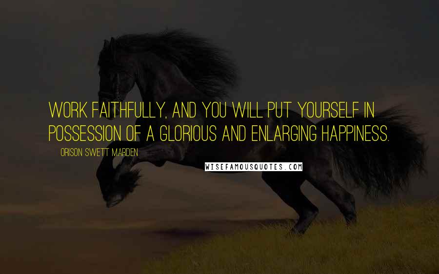 Orison Swett Marden Quotes: Work faithfully, and you will put yourself in possession of a glorious and enlarging happiness.