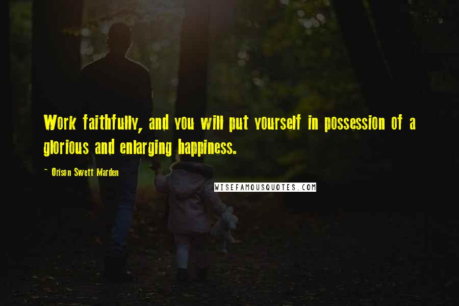 Orison Swett Marden Quotes: Work faithfully, and you will put yourself in possession of a glorious and enlarging happiness.