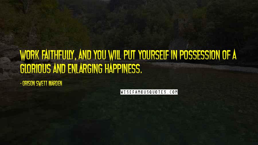 Orison Swett Marden Quotes: Work faithfully, and you will put yourself in possession of a glorious and enlarging happiness.