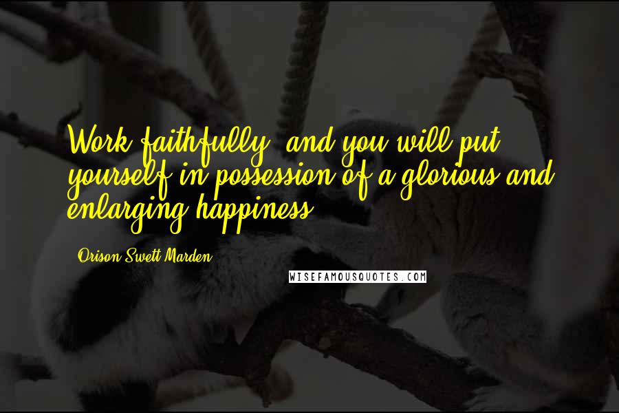 Orison Swett Marden Quotes: Work faithfully, and you will put yourself in possession of a glorious and enlarging happiness.