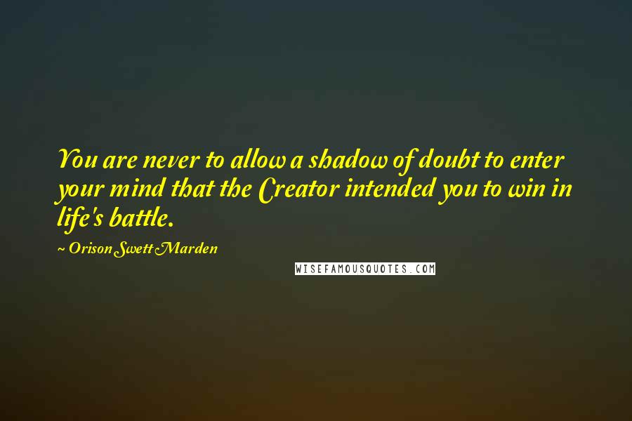 Orison Swett Marden Quotes: You are never to allow a shadow of doubt to enter your mind that the Creator intended you to win in life's battle.