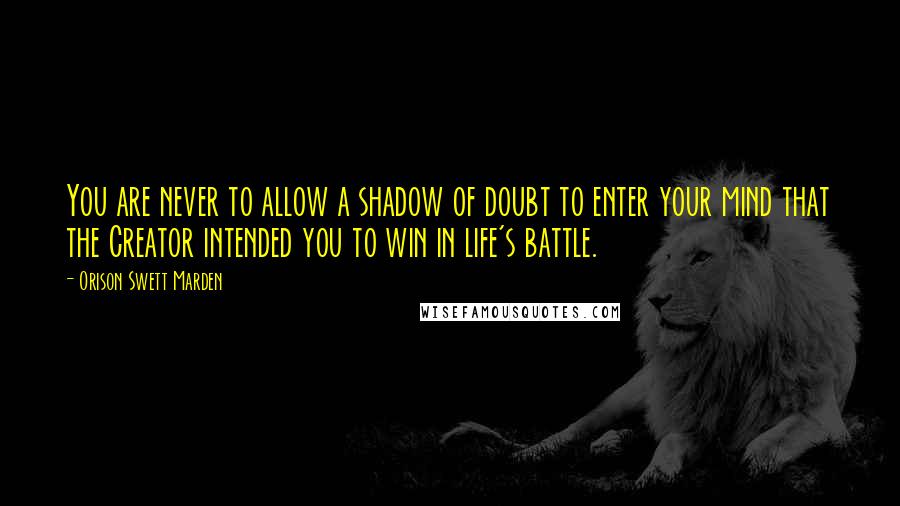 Orison Swett Marden Quotes: You are never to allow a shadow of doubt to enter your mind that the Creator intended you to win in life's battle.