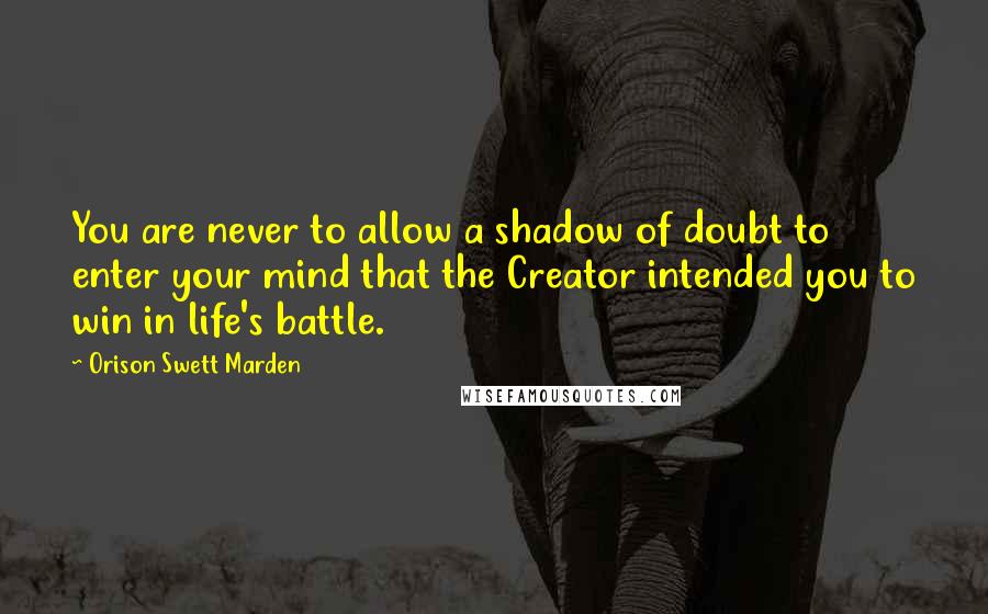 Orison Swett Marden Quotes: You are never to allow a shadow of doubt to enter your mind that the Creator intended you to win in life's battle.