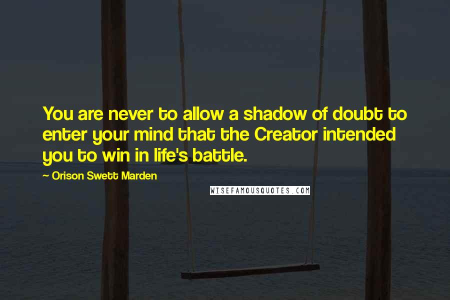 Orison Swett Marden Quotes: You are never to allow a shadow of doubt to enter your mind that the Creator intended you to win in life's battle.