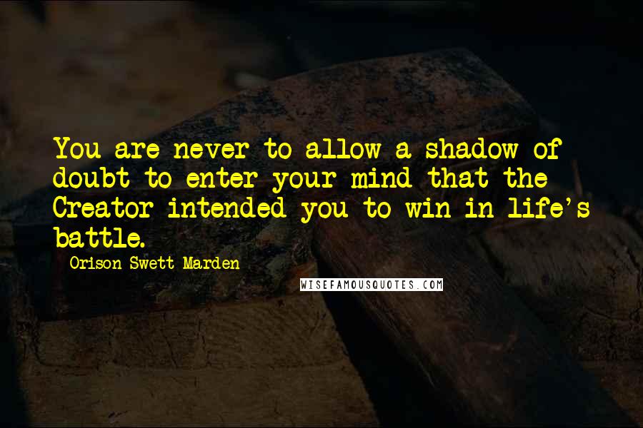 Orison Swett Marden Quotes: You are never to allow a shadow of doubt to enter your mind that the Creator intended you to win in life's battle.