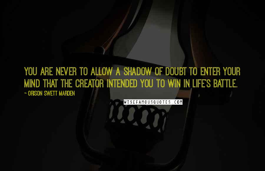 Orison Swett Marden Quotes: You are never to allow a shadow of doubt to enter your mind that the Creator intended you to win in life's battle.